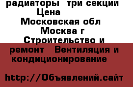 радиаторы  три секции › Цена ­ 4 000 - Московская обл., Москва г. Строительство и ремонт » Вентиляция и кондиционирование   